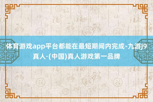 体育游戏app平台都能在最短期间内完成-九游J9真人·(中国)真人游戏第一品牌