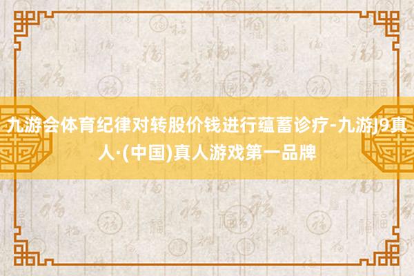 九游会体育纪律对转股价钱进行蕴蓄诊疗-九游J9真人·(中国)真人游戏第一品牌