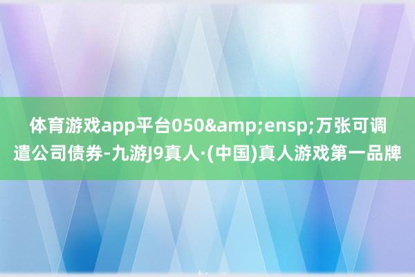 体育游戏app平台050&ensp;万张可调遣公司债券-九游J9真人·(中国)真人游戏第一品牌
