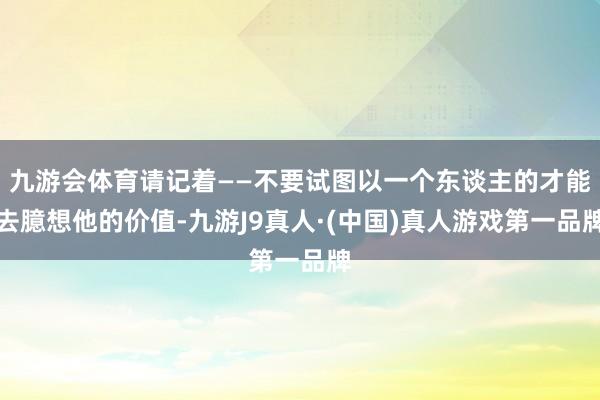 九游会体育请记着——不要试图以一个东谈主的才能去臆想他的价值-九游J9真人·(中国)真人游戏第一品牌