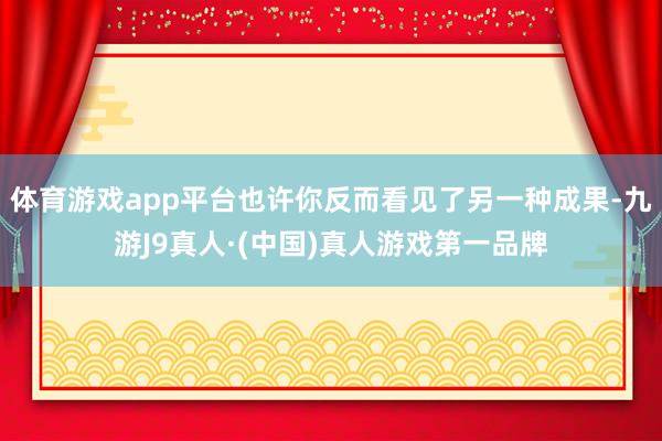 体育游戏app平台也许你反而看见了另一种成果-九游J9真人·(中国)真人游戏第一品牌