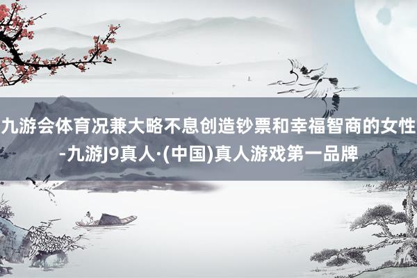九游会体育况兼大略不息创造钞票和幸福智商的女性-九游J9真人·(中国)真人游戏第一品牌