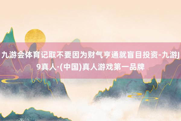 九游会体育记取不要因为财气亨通就盲目投资-九游J9真人·(中国)真人游戏第一品牌