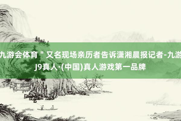 九游会体育＂又名现场亲历者告诉潇湘晨报记者-九游J9真人·(中国)真人游戏第一品牌