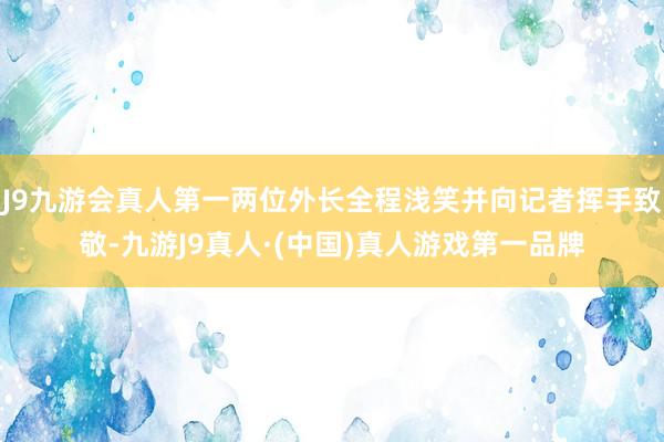 J9九游会真人第一两位外长全程浅笑并向记者挥手致敬-九游J9真人·(中国)真人游戏第一品牌