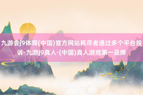 九游会j9体育(中国)官方网站耗尽者通过多个平台投诉-九游J9真人·(中国)真人游戏第一品牌