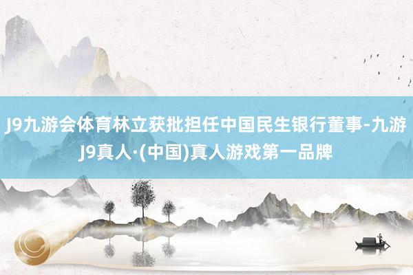 J9九游会体育林立获批担任中国民生银行董事-九游J9真人·(中国)真人游戏第一品牌