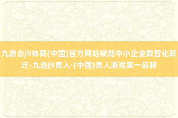 九游会j9体育(中国)官方网站赋能中小企业数智化跃迁-九游J9真人·(中国)真人游戏第一品牌