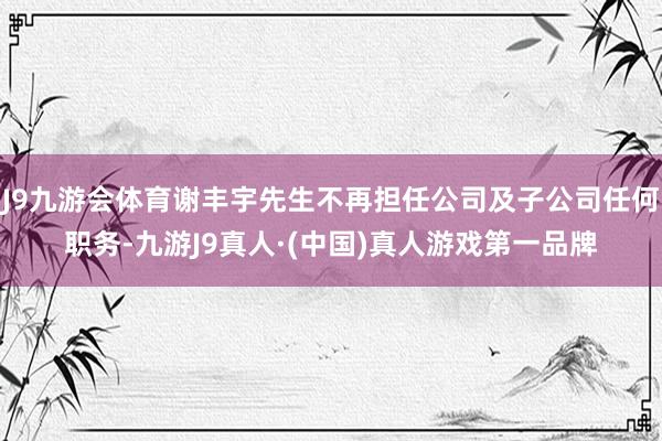 J9九游会体育谢丰宇先生不再担任公司及子公司任何职务-九游J9真人·(中国)真人游戏第一品牌