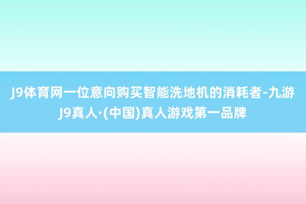 J9体育网　　一位意向购买智能洗地机的消耗者-九游J9真人·(中国)真人游戏第一品牌
