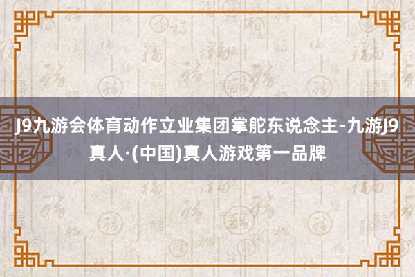 J9九游会体育　　动作立业集团掌舵东说念主-九游J9真人·(中国)真人游戏第一品牌