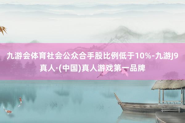九游会体育社会公众合手股比例低于10%-九游J9真人·(中国)真人游戏第一品牌