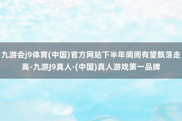 九游会j9体育(中国)官方网站下半年阛阓有望飘荡走高-九游J9真人·(中国)真人游戏第一品牌