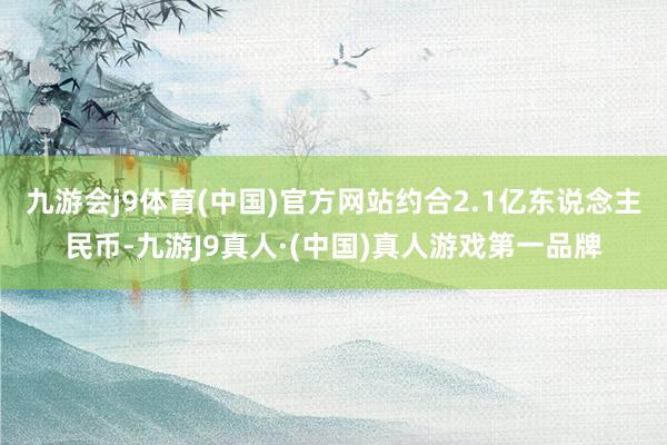 九游会j9体育(中国)官方网站约合2.1亿东说念主民币-九游J9真人·(中国)真人游戏第一品牌