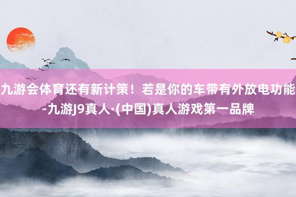 九游会体育还有新计策！若是你的车带有外放电功能-九游J9真人·(中国)真人游戏第一品牌