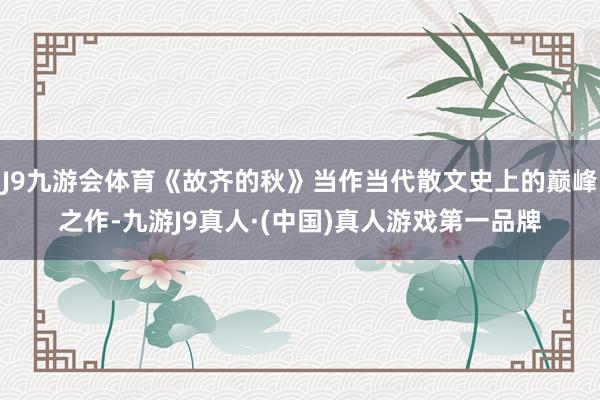 J9九游会体育《故齐的秋》当作当代散文史上的巅峰之作-九游J9真人·(中国)真人游戏第一品牌