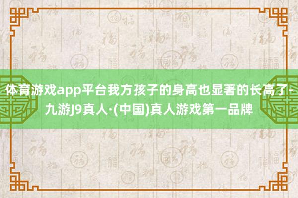 体育游戏app平台我方孩子的身高也显著的长高了-九游J9真人·(中国)真人游戏第一品牌