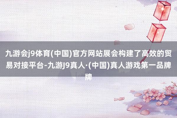 九游会j9体育(中国)官方网站展会构建了高效的贸易对接平台-九游J9真人·(中国)真人游戏第一品牌