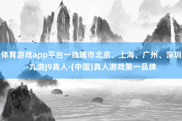 体育游戏app平台一线城市北京、上海、广州、深圳-九游J9真人·(中国)真人游戏第一品牌