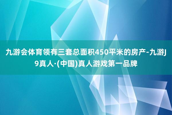 九游会体育领有三套总面积450平米的房产-九游J9真人·(中国)真人游戏第一品牌