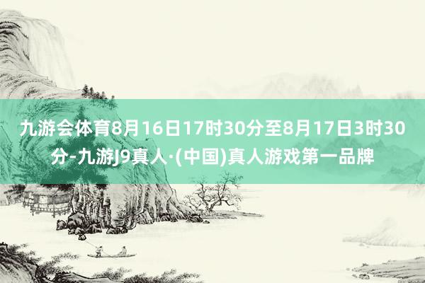 九游会体育8月16日17时30分至8月17日3时30分-九游J9真人·(中国)真人游戏第一品牌