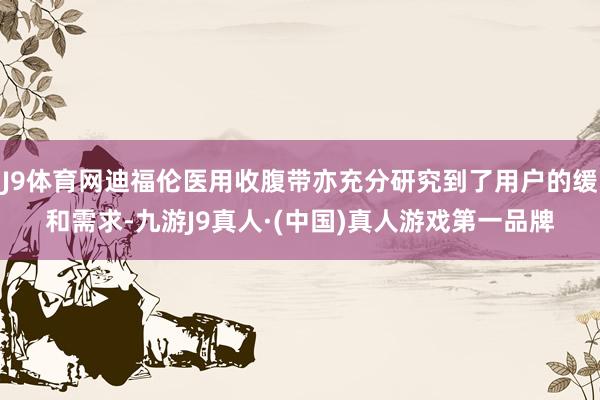 J9体育网迪福伦医用收腹带亦充分研究到了用户的缓和需求-九游J9真人·(中国)真人游戏第一品牌