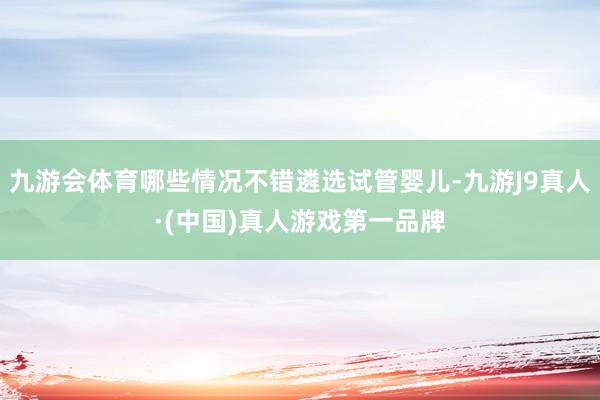 九游会体育哪些情况不错遴选试管婴儿-九游J9真人·(中国)真人游戏第一品牌