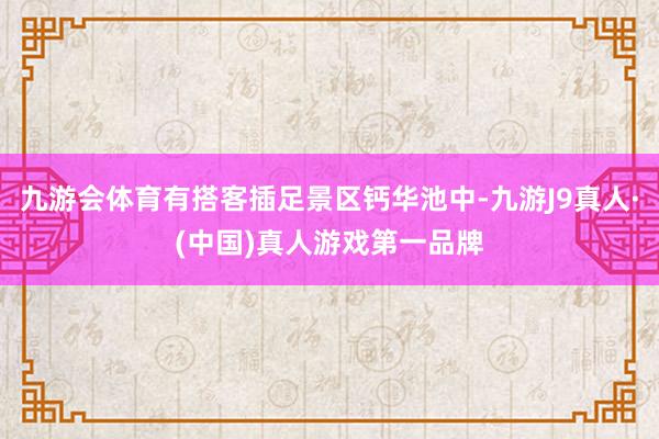 九游会体育有搭客插足景区钙华池中-九游J9真人·(中国)真人游戏第一品牌