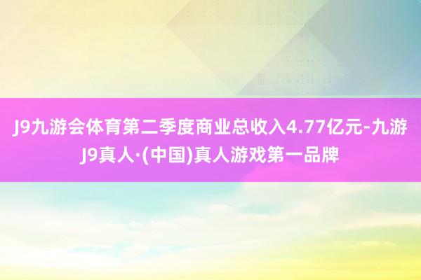 J9九游会体育第二季度商业总收入4.77亿元-九游J9真人·(中国)真人游戏第一品牌
