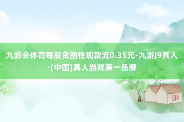 九游会体育每股贪图性现款流0.35元-九游J9真人·(中国)真人游戏第一品牌