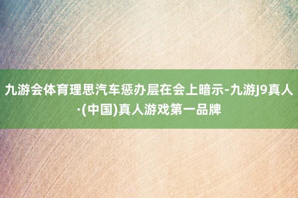 九游会体育理思汽车惩办层在会上暗示-九游J9真人·(中国)真人游戏第一品牌