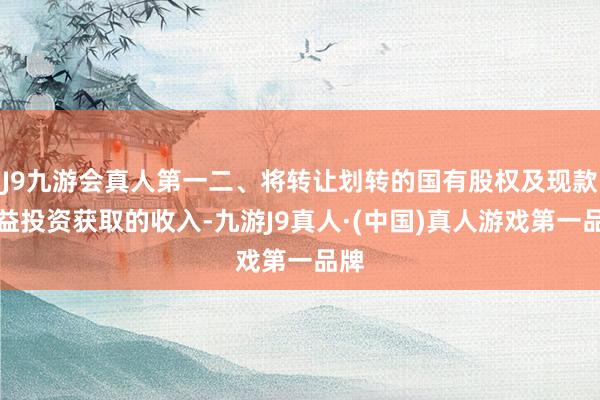 J9九游会真人第一二、将转让划转的国有股权及现款收益投资获取的收入-九游J9真人·(中国)真人游戏第一品牌