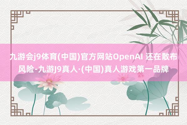 九游会j9体育(中国)官方网站OpenAI 还在散布风险-九游J9真人·(中国)真人游戏第一品牌