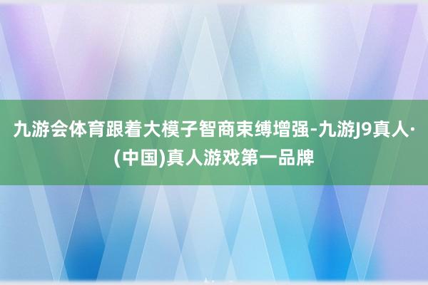 九游会体育跟着大模子智商束缚增强-九游J9真人·(中国)真人游戏第一品牌