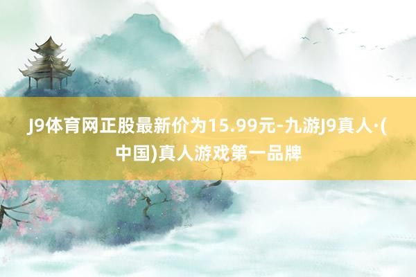 J9体育网正股最新价为15.99元-九游J9真人·(中国)真人游戏第一品牌