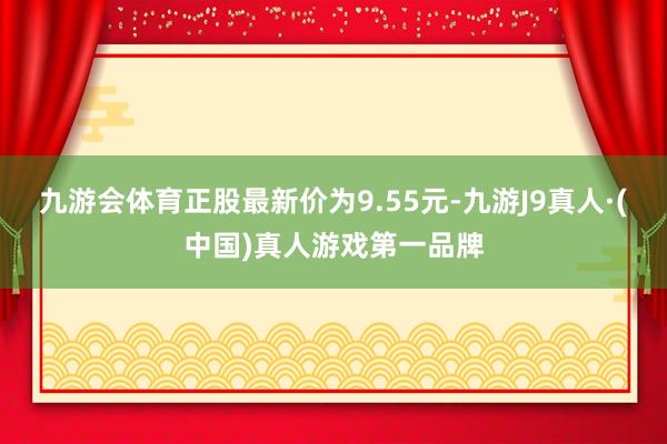 九游会体育正股最新价为9.55元-九游J9真人·(中国)真人游戏第一品牌