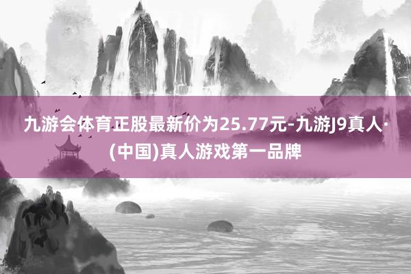九游会体育正股最新价为25.77元-九游J9真人·(中国)真人游戏第一品牌
