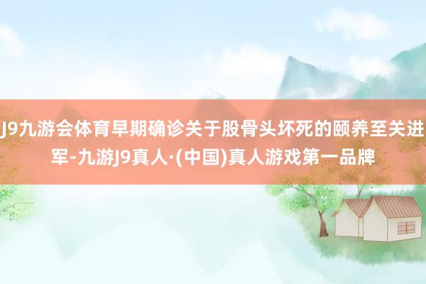 J9九游会体育早期确诊关于股骨头坏死的颐养至关进军-九游J9真人·(中国)真人游戏第一品牌