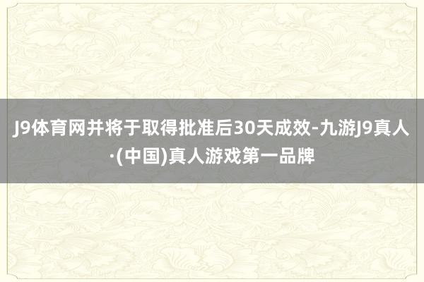 J9体育网并将于取得批准后30天成效-九游J9真人·(中国)真人游戏第一品牌