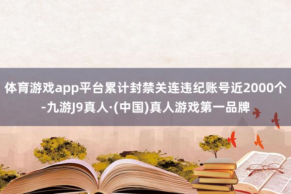 体育游戏app平台累计封禁关连违纪账号近2000个-九游J9真人·(中国)真人游戏第一品牌