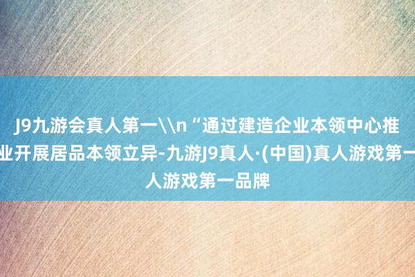 J9九游会真人第一\n“通过建造企业本领中心推动企业开展居品本领立异-九游J9真人·(中国)真人游戏第一品牌