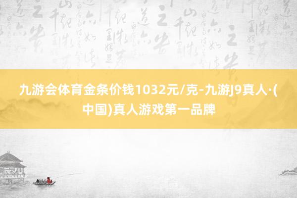 九游会体育金条价钱1032元/克-九游J9真人·(中国)真人游戏第一品牌