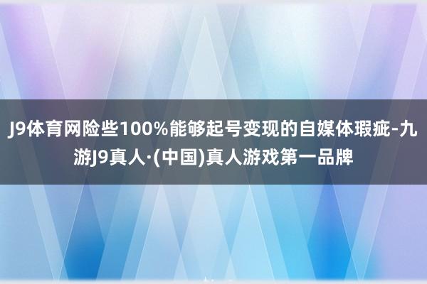 J9体育网险些100%能够起号变现的自媒体瑕疵-九游J9真人·(中国)真人游戏第一品牌
