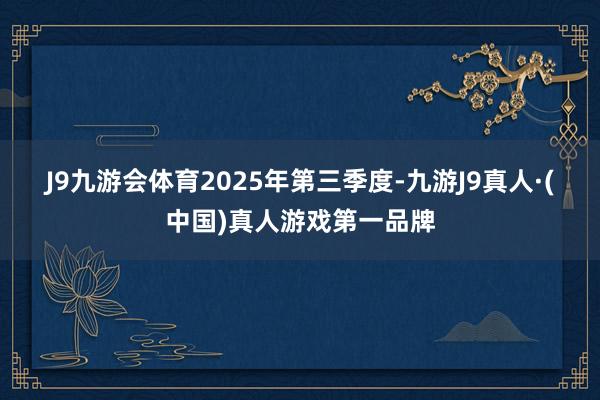 J9九游会体育 2025年第三季度-九游J9真人·(中国)真人游戏第一品牌