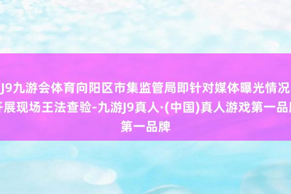 J9九游会体育向阳区市集监管局即针对媒体曝光情况开展现场王法查验-九游J9真人·(中国)真人游戏第一品牌