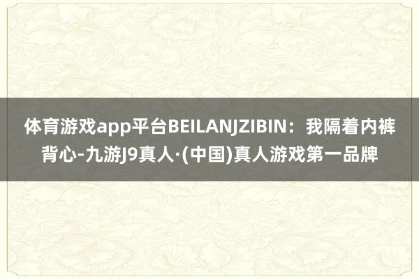 体育游戏app平台BEILANJZIBIN:我隔着内裤背心-九游J9真人·(中国)真人游戏第一品牌