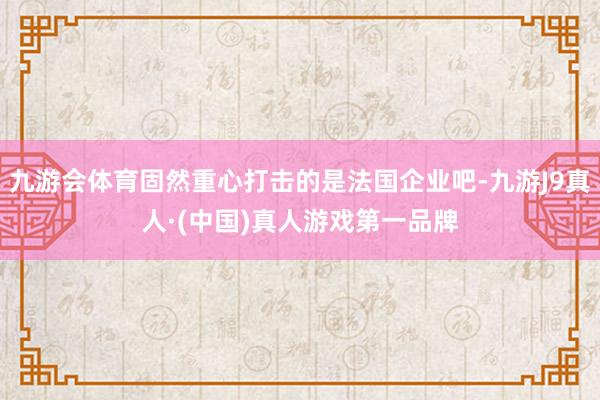 九游会体育固然重心打击的是法国企业吧-九游J9真人·(中国)真人游戏第一品牌