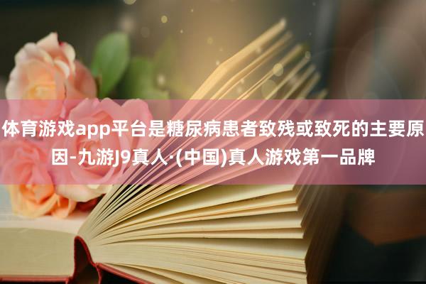 体育游戏app平台是糖尿病患者致残或致死的主要原因-九游J9真人·(中国)真人游戏第一品牌