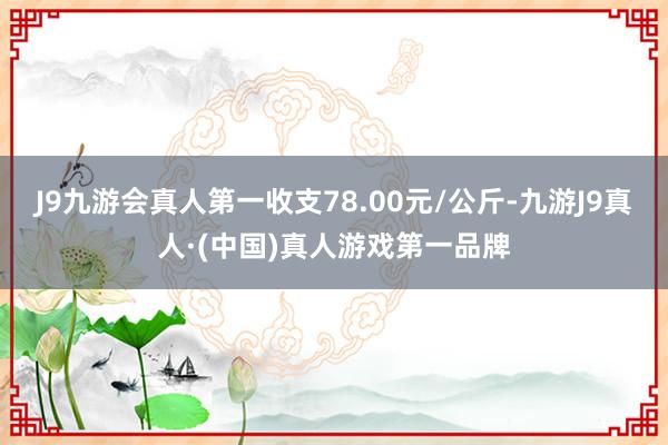 J9九游会真人第一收支78.00元/公斤-九游J9真人·(中国)真人游戏第一品牌