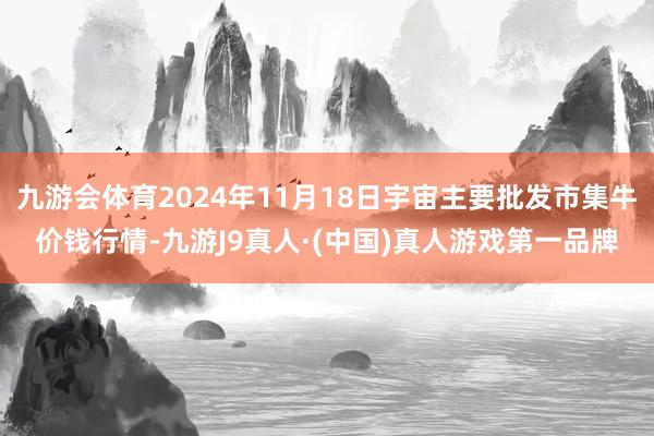 九游会体育2024年11月18日宇宙主要批发市集牛价钱行情-九游J9真人·(中国)真人游戏第一品牌